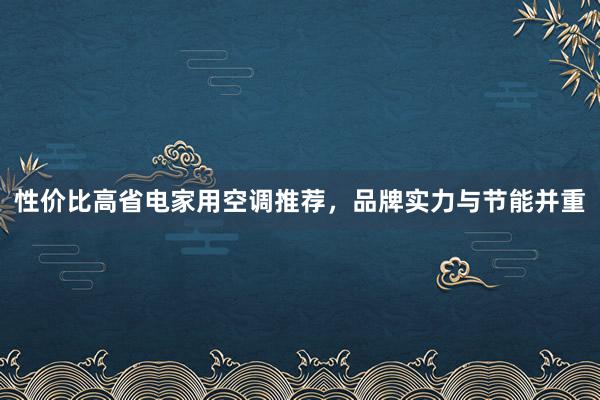 性价比高省电家用空调推荐，品牌实力与节能并重